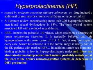 Hyperprolactinemia (HP)
   caused by prolactin-secreting pituitary adenomas or drug-induced ;
    additional causes may be chronic renal failure or hypothyroidism
   A literature review encompassing more than 300 hyperprolactinemic
    men found sexual dysfunctions in 88%, The most typical pattern
    associated ED with a reduced sexual desire.
   HPRL impairs the pulsatile LH release, which results in a decrease of
    serum testosterone secretion. It is generally believed that this
    hypogonadism is the main cause of ED. In fact, it may not explain
    every case. Serum testosterone is in the normal range in nearly half of
    the ED patients with marked HPRL. In addition, serum sex hormone-
    binding globulin is low in hyperprolactinemic males,and there are
    also testosterone-independent mechanisms, probably mainly set at
    the level of the brain's neurotransmittor systems or deacrease in
    DHT production
                                                                   19
 