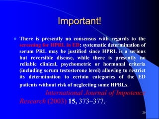 Important!
   There is presently no consensus with regards to the
    screening for HPRL in ED: systematic determination of
    serum PRL may be justified since HPRL is a serious
    but reversible disease, while there is presently no
    reliable clinical, psychometric or hormonal criteria
    (including serum testosterone level) allowing to restrict
    its determination to certain categories of the ED
    patients without risk of neglecting some HPRLs.
            International Journal of Impotence
    Research (2003) 15, 373–377.
                                                           20
 
