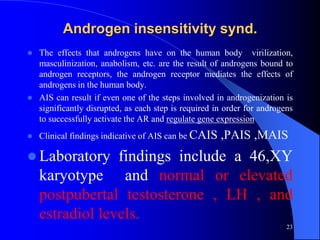 Androgen insensitivity synd.
   The effects that androgens have on the human body virilization,
    masculinization, anabolism, etc. are the result of androgens bound to
    androgen receptors, the androgen receptor mediates the effects of
    androgens in the human body.
   AIS can result if even one of the steps involved in androgenization is
    significantly disrupted, as each step is required in order for androgens
    to successfully activate the AR and regulate gene expression
   Clinical findings indicative of AIS can be CAIS    ,PAIS ,MAIS
 Laboratory     findings include a 46,XY
    karyotype and normal or elevated
    postpubertal testosterone , LH , and
    estradiol levels.
                                                                          23
 
