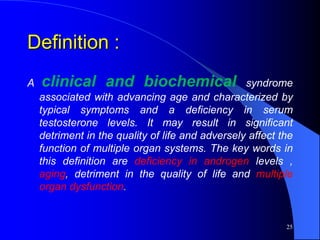 Definition :
A   clinical and biochemical                      syndrome
    associated with advancing age and characterized by
    typical symptoms and a deficiency in serum
    testosterone levels. It may result in significant
    detriment in the quality of life and adversely affect the
    function of multiple organ systems. The key words in
    this definition are deficiency in androgen levels ,
    aging, detriment in the quality of life and multiple
    organ dysfunction.


                                                           25
 