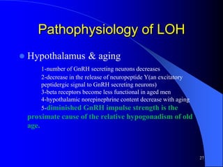 Pathophysiology of LOH
   Hypothalamus & aging
        1-number of GnRH secreting neurons decreases
        2-decrease in the release of neuropeptide Y(an excitatory
        peptidergic signal to GnRH secreting neurons)
        3-beta receptors become less functional in aged men
        4-hypothalamic norepinephrine content decrease with aging
        5-diminished GnRH impulse strength is the
    proximate cause of the relative hypogonadism of old
    age.



                                                                    27
 