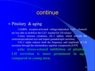 continue
   Pituitary & aging
          1-GnRH- receptor-activated voltage-dependent Ca2+ channels
    are less able to mobilize the Ca2+ needed for LH release
          2-stess increase cytokines, (IL-1 alpha), which activate the
    corticotropicadrenal axis and impair gonadotropin secretion
          3-IL-1 alpha reduces both the frequency and amplitude of LH
    secretion through the intermediary arginine vasopressin (AVP)
         4-the
            stress-related inhibition of pituitary
    LH secretion is more prominent in aged
    compared to young men.

                                                                    28
 