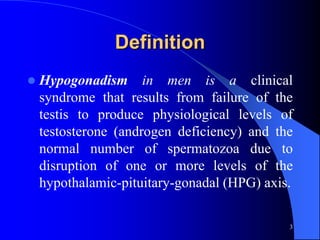 Definition
   Hypogonadism in men is a clinical
    syndrome that results from failure of the
    testis to produce physiological levels of
    testosterone (androgen deficiency) and the
    normal number of spermatozoa due to
    disruption of one or more levels of the
    hypothalamic-pituitary-gonadal (HPG) axis.

                                             3
 