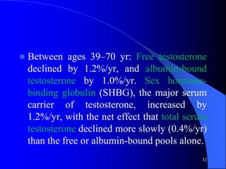    Between ages 39–70 yr: Free testosterone
    declined by 1.2%/yr, and albumin-bound
    testosterone by 1.0%/yr. Sex hormone-
    binding globulin (SHBG), the major serum
    carrier of testosterone, increased by
    1.2%/yr, with the net effect that total serum
    testosterone declined more slowly (0.4%/yr)
    than the free or albumin-bound pools alone.
                                               32
 