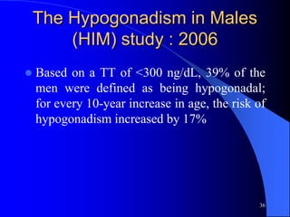 The Hypogonadism in Males
        (HIM) study : 2006
   Based on a TT of <300 ng/dL, 39% of the
    men were defined as being hypogonadal;
    for every 10-year increase in age, the risk of
    hypogonadism increased by 17%




                                                36
 