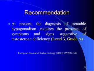 Recommendation
   At present, the diagnosis of treatable
    hypogonadism ,requires the presence of
    symptoms and signs suggestive of
    testosterone deficiency (Level 3, Grade A)


       European Journal of Endocrinology (2008) 159 507–514




                                                              38
 