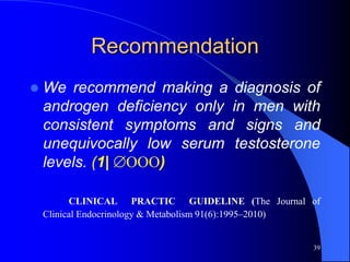 Recommendation
   We recommend making a diagnosis of
    androgen deficiency only in men with
    consistent symptoms and signs and
    unequivocally low serum testosterone
    levels. (1| OOO)

          CLINICAL PRACTIC GUIDELINE (The Journal of
    Clinical Endocrinology & Metabolism 91(6):1995–2010)


                                                      39
 