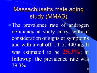 Massachusetts male aging
       study (MMAS)
 The prevalence rate of androgen
 deficiency at study entry, without
 consideration of signs or symptoms
 and with a cut-off TT of 400 ng/dl
 was estimated to be 25.3%; at
 followup, the prevalence rate was
 39.3%                            40
 