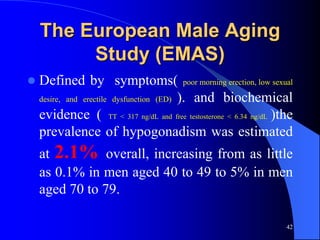 The European Male Aging
         Study (EMAS)
   Defined by symptoms( poor morning erection, low sexual
    desire, and erectile dysfunction (ED) ). and biochemical

    evidence ( TT < 317 ng/dL and free testosterone < 6.34 ng/dL )the
    prevalence of hypogonadism was estimated
    at 2.1% overall, increasing from as little
    as 0.1% in men aged 40 to 49 to 5% in men
    aged 70 to 79.

                                                                   42
 