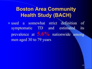 Boston Area Community
       Health Study (BACH)
   used a somewhat strict definition of
    symptomatic TD and estimated its
    prevalence at 5.6% nationwide among
    men aged 30 to 79 years




                                       43
 