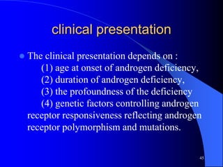 clinical presentation
   The clinical presentation depends on :
       (1) age at onset of androgen deficiency,
       (2) duration of androgen deficiency,
       (3) the profoundness of the deficiency
       (4) genetic factors controlling androgen
    receptor responsiveness reflecting androgen
    receptor polymorphism and mutations.

                                              45
 