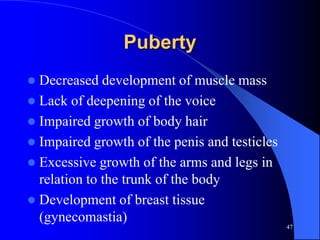Puberty
 Decreased development of muscle mass
 Lack of deepening of the voice
 Impaired growth of body hair
 Impaired growth of the penis and testicles
 Excessive growth of the arms and legs in
  relation to the trunk of the body
 Development of breast tissue
  (gynecomastia)
                                               47
 