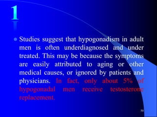    Studies suggest that hypogonadism in adult
    men is often underdiagnosed and under
    treated. This may be because the symptoms
    are easily attributed to aging or other
    medical causes, or ignored by patients and
    physicians. In fact, only about 5% of
    hypogonadal men receive testosterone
    replacement.
                                            50
 