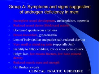 Group A: Symptoms and signs suggestive
    of androgen deficiency in men:
1.    incomplete sexual development, eunuchoidism, aspermia
2.    Reduced sexual desire (libido) and activity
3.    Decreased spontaneous erections
4.    Breast discomfort, gynecomastia
5.    Loss of body (axillar and pubic) hair, reduced shaving
6.    Very small or shrinking testis (especially 5ml)
7.    Inability to father children, low or zero sperm counts
8.    Height loss, low-trauma fracture, low bone mineral
      density
9.    Reduced muscle mass and strength
10.   Hot flushes, sweats
                                                             51
                   CLINICAL PRACTIC GUIDELINE
 
