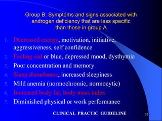 Group B: Symptoms and signs associated with
           androgen deficiency that are less specific
                    than those in group A

1.   Decreased energy, motivation, initiative,
     aggressiveness, self confidence
2.   Feeling sad or blue, depressed mood, dysthymia
3.   Poor concentration and memory
4.   Sleep disturbance, increased sleepiness
5.   Mild anemia (normochromic, normocytic)
6.   Increased body fat, body mass index
7.   Diminished physical or work performance
                   CLINICAL PRACTIC GUIDELINE           52
 