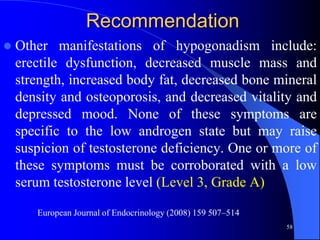 Recommendation
   Other manifestations of hypogonadism include:
    erectile dysfunction, decreased muscle mass and
    strength, increased body fat, decreased bone mineral
    density and osteoporosis, and decreased vitality and
    depressed mood. None of these symptoms are
    specific to the low androgen state but may raise
    suspicion of testosterone deficiency. One or more of
    these symptoms must be corroborated with a low
    serum testosterone level (Level 3, Grade A)

       European Journal of Endocrinology (2008) 159 507–514
                                                              58
 