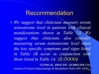 Recommendation
   We suggest that clinicians measure serum
    testosterone level in patients with clinical
    manifestations shown in Table 1A. We
    suggest that clinicians also consider
    measuring serum testosterone level when
    the less specific symptoms and signs listed
    in Table 1B occur in conjunction with
    those listed in Table 1A. (2| OOO)
                           CLINICAL PRACTIC GUIDELINE (The
    Journal of Clinical Endocrinology & Metabolism 91(6):1995–2010)59
 
