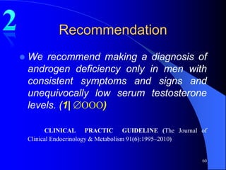 Recommendation
   We recommend making a diagnosis of
    androgen deficiency only in men with
    consistent symptoms and signs and
    unequivocally low serum testosterone
    levels. (1| OOO)

          CLINICAL PRACTIC GUIDELINE (The Journal of
    Clinical Endocrinology & Metabolism 91(6):1995–2010)


                                                      60
 