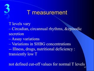 T measurement
T levels vary
– Circadian, circannual rhythms, &episodic
secretion
– Assay variations
– Variations in SHBG concentrations
-- Illness, drugs, nutritional deficiency :
transiently low T

not defined cut-off values for normal T levels
                                              62
 