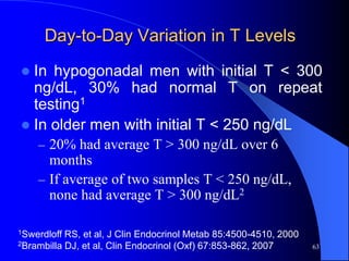 Day-to-Day Variation in T Levels
 In hypogonadal men with initial T < 300
  ng/dL, 30% had normal T on repeat
  testing1
 In older men with initial T < 250 ng/dL
    – 20% had average T > 300 ng/dL over 6
      months
    – If average of two samples T < 250 ng/dL,
      none had average T > 300 ng/dL2

1Swerdloff RS, et al, J Clin Endocrinol Metab 85:4500-4510, 2000
2Brambilla DJ, et al, Clin Endocrinol (Oxf) 67:853-862, 2007       63
 