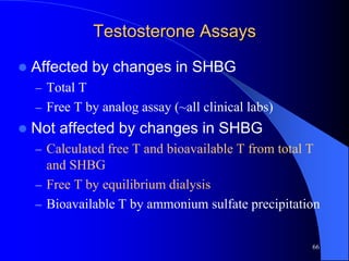 Testosterone Assays

   Affected by changes in SHBG
    – Total T
    – Free T by analog assay (~all clinical labs)
   Not affected by changes in SHBG
    – Calculated free T and bioavailable T from total T
      and SHBG
    – Free T by equilibrium dialysis
    – Bioavailable T by ammonium sulfate precipitation


                                                      66
 