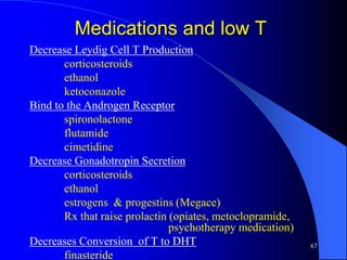 Medications and low T
Decrease Leydig Cell T Production
       corticosteroids
       ethanol
       ketoconazole
Bind to the Androgen Receptor
       spironolactone
       flutamide
       cimetidine
Decrease Gonadotropin Secretion
       corticosteroids
       ethanol
       estrogens & progestins (Megace)
       Rx that raise prolactin (opiates, metoclopramide,
                               psychotherapy medication)
Decreases Conversion of T to DHT                           67
       finasteride
 