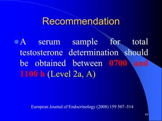 Recommendation

A   serum sample for total
testosterone determination should
be obtained between 0700 and
1100 h (Level 2a, A)


     European Journal of Endocrinology (2008) 159 507–514
                                                            69
 