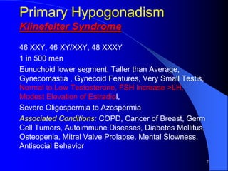 Primary Hypogonadism
Klinefelter Syndrome
46 XXY, 46 XY/XXY, 48 XXXY
1 in 500 men
Eunuchoid lower segment, Taller than Average,
Gynecomastia , Gynecoid Features, Very Small Testis,
Normal to Low Testosterone, FSH increase >LH,
Modest Elevation of Estradiol,
Severe Oligospermia to Azospermia
Associated Conditions: COPD, Cancer of Breast, Germ
Cell Tumors, Autoimmune Diseases, Diabetes Mellitus,
Osteopenia, Mitral Valve Prolapse, Mental Slowness,
Antisocial Behavior
                                                       7
 
