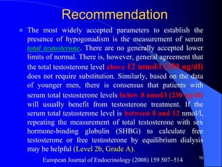 Recommendation
   The most widely accepted parameters to establish the
    presence of hypogonadism is the measurement of serum
    total testosterone. There are no generally accepted lower
    limits of normal. There is, however, general agreement that
    the total testosterone level above 12 nmol/l (350 ng/dl)
    does not require substitution. Similarly, based on the data
    of younger men, there is consensus that patients with
    serum total testosterone levels below 8 nmol/l (230 ng/dl)
    will usually benefit from testosterone treatment. If the
    serum total testosterone level is between 8 and 12 nmol/l,
    repeating the measurement of total testosterone with sex
    hormone-binding globulin (SHBG) to calculate free
    testosterone or free testosterone by equilibrium dialysis
    may be helpful (Level 2b, Grade A).
                                                                70
         European Journal of Endocrinology (2008) 159 507–514
 