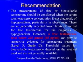 Recommendation
   The measurement of free or bioavailable
    testosterone should be considered when the serum
    total testosterone concentration is not diagnostic of
    hypogonadism, particularly in obese men. There
    are no generally accepted lower limits of normal
    for free testosterone for the diagnosis of
    hypogonadism. However, a free testosterone
    level below 225 pmol/l (65 pg/ml) can provide
    supportive evidence for testosterone treatment
    (Level 3, Grade C). Threshold values for
    bioavailable testosterone depend on the method
    used and are not generally available
        European Journal of Endocrinology (2008) 159 507–514   71
 