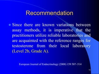 Recommendation
   Since there are known variations between
    assay methods, it is imperative that the
    practitioners utilize reliable laboratories and
    are acquainted with the reference ranges for
    testosterone from their local laboratory
    (Level 2b, Grade A).

        European Journal of Endocrinology (2008) 159 507–514

                                                               72
 
