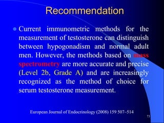 Recommendation
   Current immunometric methods for the
    measurement of testosterone can distinguish
    between hypogonadism and normal adult
    men. However, the methods based on mass
    spectrometry are more accurate and precise
    (Level 2b, Grade A) and are increasingly
    recognized as the method of choice for
    serum testosterone measurement.

       European Journal of Endocrinology (2008) 159 507–514
                                                              73
 