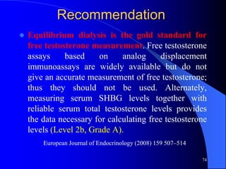Recommendation
   Equilibrium dialysis is the gold standard for
    free testosterone measurement. Free testosterone
    assays     based    on     analog      displacement
    immunoassays are widely available but do not
    give an accurate measurement of free testosterone;
    thus they should not be used. Alternately,
    measuring serum SHBG levels together with
    reliable serum total testosterone levels provides
    the data necessary for calculating free testosterone
    levels (Level 2b, Grade A).
        European Journal of Endocrinology (2008) 159 507–514

                                                               74
 