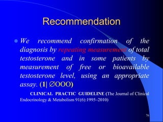 Recommendation
   We recommend confirmation of the
    diagnosis by repeating measurement of total
    testosterone and in some patients by
    measurement of free or bioavailable
    testosterone level, using an appropriate
    assay. (1| OOO)
        CLINICAL PRACTIC GUIDELINE (The Journal of Clinical
    Endocrinology & Metabolism 91(6):1995–2010)


                                                         76
 