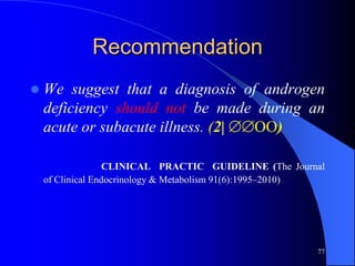 Recommendation
   We suggest that a diagnosis of androgen
    deficiency should not be made during an
    acute or subacute illness. (2| OO)

                   CLINICAL PRACTIC GUIDELINE (The Journal
    of Clinical Endocrinology & Metabolism 91(6):1995–2010)




                                                         77
 