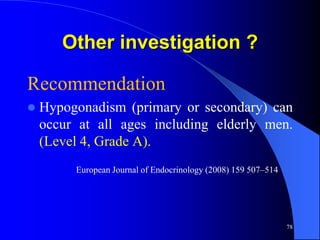 Other investigation ?

Recommendation
   Hypogonadism (primary or secondary) can
    occur at all ages including elderly men.
    (Level 4, Grade A).
         European Journal of Endocrinology (2008) 159 507–514




                                                                78
 