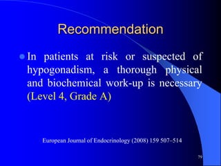 Recommendation
 Inpatients at risk or suspected of
 hypogonadism, a thorough physical
 and biochemical work-up is necessary
 (Level 4, Grade A)


       European Journal of Endocrinology (2008) 159 507–514

                                                              79
 