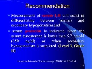 Recommendation
Measurements of serum LH will assist in
 differentiating between primary and
 secondary hypogonadism and
 serum prolactin is indicated when the
 serum testosterone is lower than 5.2 nmol/l
 (150     ng/dl)   or    when     secondary
 hypogonadism is suspected (Level 3, Grade
 B)

     European Journal of Endocrinology (2008) 159 507–514
                                                            80
 