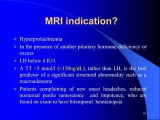 MRI indication?
   Hyperprolactinemia
   In the presence of another pituitary hormone deficiency or
    excess
   LH below 4 IU/l.
   A TT <5 nmol/l (<150ng/dL), rather than LH, is the best
    predictor of a significant structural abnormality such as a
    macroadenoma
   Patients complaining of new onset headaches, reduced
    nocturnal penile tumescence and impotence, who are
    found on exam to have bitemporal hemianopsia

                                                             81
 