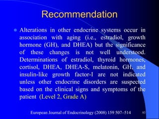 Recommendation
   Alterations in other endocrine systems occur in
    association with aging (i.e., estradiol, growth
    hormone (GH), and DHEA) but the significance
    of these changes is not well understood.
    Determinations of estradiol, thyroid hormones,
    cortisol, DHEA, DHEA-S, melatonin, GH, and
    insulin-like growth factor-I are not indicated
    unless other endocrine disorders are suspected
    based on the clinical signs and symptoms of the
    patient (Level 2, Grade A)

        European Journal of Endocrinology (2008) 159 507–514   83
 