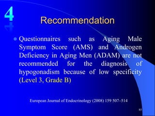 Recommendation
   Questionnaires such as Aging Male
    Symptom Score (AMS) and Androgen
    Deficiency in Aging Men (ADAM) are not
    recommended for the diagnosis of
    hypogonadism because of low specificity
    (Level 3, Grade B)

       European Journal of Endocrinology (2008) 159 507–514

                                                              85
 
