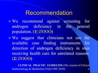 Recommendation
 We recommend against screening for
  androgen deficiency in the general
  population. (1| OOO)
 We suggest that clinicians not use the
  available case finding instruments for
  detection of androgen deficiency in men
  receiving health care for unrelated reasons.
  (2| OOO)
        CLINICAL PRACTIC GUIDELINE (The Journal of Clinical
    Endocrinology & Metabolism 91(6):1995–2010)          88
 