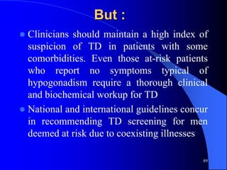 But :
 Clinicians should maintain a high index of
  suspicion of TD in patients with some
  comorbidities. Even those at-risk patients
  who report no symptoms typical of
  hypogonadism require a thorough clinical
  and biochemical workup for TD
 National and international guidelines concur
  in recommending TD screening for men
  deemed at risk due to coexisting illnesses

                                            89
 
