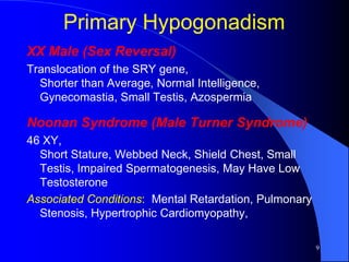 Primary Hypogonadism
XX Male (Sex Reversal)
Translocation of the SRY gene,
  Shorter than Average, Normal Intelligence,
  Gynecomastia, Small Testis, Azospermia

Noonan Syndrome (Male Turner Syndrome)
46 XY,
  Short Stature, Webbed Neck, Shield Chest, Small
  Testis, Impaired Spermatogenesis, May Have Low
  Testosterone
Associated Conditions: Mental Retardation, Pulmonary
  Stenosis, Hypertrophic Cardiomyopathy,

                                                       9
 