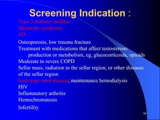 Screening Indication :
Type 2 diabetes mellitus
Metabolic syndrome
ED
Osteoporosis, low trauma fracture
Treatment with medications that affect testosterone
     production or metabolism, eg, glucocorticoids, opioids
Moderate to severe COPD
Sellar mass, radiation to the sellar region, or other diseases
of the sellar region
End-stage renal disease, maintenance hemodialysis
HIV
Inflammatory arthritis
Hemochromatosis
Infertility
                                                             90
 