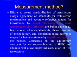 Measurement method?
   Efforts to create standardization of testosterone
    assays, agreement on standards for testosterone
    measurement and accurate reference ranges for
    testosterone by liquid chromatography mass
    spectrometry (LC–MS)/MS are being developed.
    International reference standards, characterization
    of methodology, and population-based reference
    ranges for free testosterone by equilibrium dialysis
    are needed. Consensus on the equilibrium
    constants for testosterone binding to SHBG and
    albumin will allow improved calculation of free
    testosterone
                                                      92
 