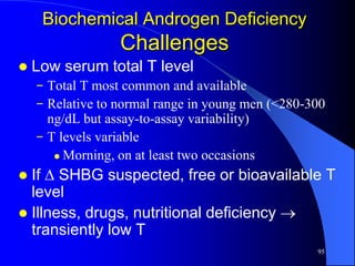 Biochemical Androgen Deficiency
                  Challenges
   Low serum total T level
    − Total T most common and available
    − Relative to normal range in young men (<280-300
      ng/dL but assay-to-assay variability)
    − T levels variable
        Morning, on at least two occasions

 If  SHBG suspected, free or bioavailable T
  level
 Illness, drugs, nutritional deficiency 
  transiently low T
                                                   95
 