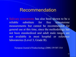 Recommendation
   Salivary testosterone has also been shown to be a
    reliable   substitute     for    free   testosterone
    measurements but cannot be recommended for
    general use at this time, since the methodology has
    not been standardized and adult male ranges are
    not available in most hospital or reference
    laboratories (Level 3, Grade B).

        European Journal of Endocrinology (2008) 159 507–514

                                                               97
 