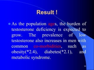 Result !
 As the population ages, the burden of
 testosterone deficiency is expected to
 grow. The prevalence of low
 testosterone also increases in men with
 common co-morbidities, such as
 obesity(*2.4), diabetes(*2.1), and
 metabolic syndrome.
                                       99
 
