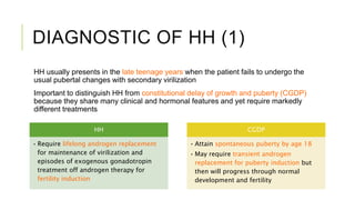 DIAGNOSTIC OF HH (1)
HH usually presents in the late teenage years when the patient fails to undergo the
usual pubertal changes with secondary virilization
Important to distinguish HH from constitutional delay of growth and puberty (CGDP)
because they share many clinical and hormonal features and yet require markedly
different treatments
HH
• Require lifelong androgen replacement
for maintenance of virilization and
episodes of exogenous gonadotropin
treatment off androgen therapy for
fertility induction
CGDP
• Attain spontaneous puberty by age 18
• May require transient androgen
replacement for puberty induction but
then will progress through normal
development and fertility
 